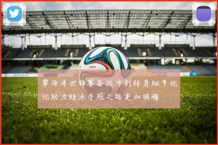 覃海洋世锦赛备战冲刺转身细节优化助力蛙泳夺冠之路更加明确